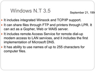 Windows N.T 3.5
 It includes integrated Winsock and TCP/IP support.
 It can share files through FTP and printers through LPR. It
can act as a Gopher, Web or WAIS server.
 It includes remote Access Service for remote dial-up
modem access to LAN services, and it includes the first
implementation of Microsoft DNS.
 It has ability to use names of up to 255 characters for
computer files.
September 21, 1994
 