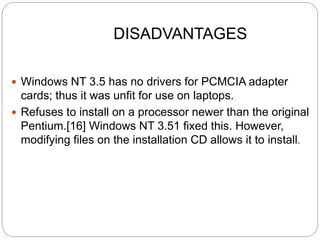 DISADVANTAGES
 Windows NT 3.5 has no drivers for PCMCIA adapter
cards; thus it was unfit for use on laptops.
 Refuses to install on a processor newer than the original
Pentium.[16] Windows NT 3.51 fixed this. However,
modifying files on the installation CD allows it to install.
 