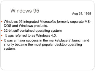 Windows 95
 Windows 95 integrated Microsoft's formerly separate MS-
DOS and Windows products.
 32-bit,self contained operating system
 It was referred to as Windows 4.0.
 It was a major success in the marketplace at launch and
shortly became the most popular desktop operating
system.
Aug 24, 1995
 