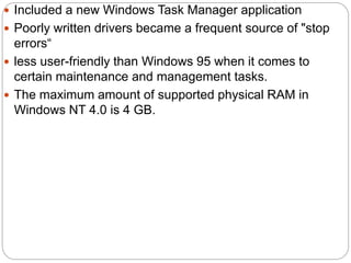  Included a new Windows Task Manager application
 Poorly written drivers became a frequent source of "stop
errors“
 less user-friendly than Windows 95 when it comes to
certain maintenance and management tasks.
 The maximum amount of supported physical RAM in
Windows NT 4.0 is 4 GB.
 