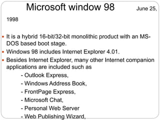 Microsoft window 98 June 25,
1998
 It is a hybrid 16-bit/32-bit monolithic product with an MS-
DOS based boot stage.
 Windows 98 includes Internet Explorer 4.01.
 Besides Internet Explorer, many other Internet companion
applications are included such as
- Outlook Express,
- Windows Address Book,
- FrontPage Express,
- Microsoft Chat,
- Personal Web Server
- Web Publishing Wizard,
 