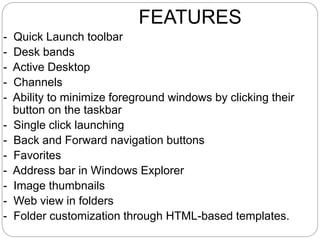 FEATURES
- Quick Launch toolbar
- Desk bands
- Active Desktop
- Channels
- Ability to minimize foreground windows by clicking their
button on the taskbar
- Single click launching
- Back and Forward navigation buttons
- Favorites
- Address bar in Windows Explorer
- Image thumbnails
- Web view in folders
- Folder customization through HTML-based templates.
 