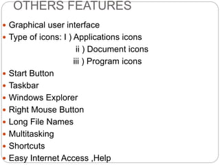 OTHERS FEATURES
 Graphical user interface
 Type of icons: I ) Applications icons
ii ) Document icons
iii ) Program icons
 Start Button
 Taskbar
 Windows Explorer
 Right Mouse Button
 Long File Names
 Multitasking
 Shortcuts
 Easy Internet Access ,Help
 