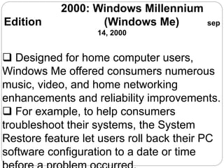 2000: Windows Millennium
Edition (Windows Me) sep
14, 2000
 Designed for home computer users,
Windows Me offered consumers numerous
music, video, and home networking
enhancements and reliability improvements.
 For example, to help consumers
troubleshoot their systems, the System
Restore feature let users roll back their PC
software configuration to a date or time
 