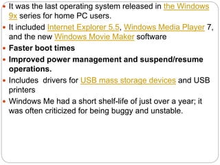  It was the last operating system released in the Windows
9x series for home PC users.
 It included Internet Explorer 5.5, Windows Media Player 7,
and the new Windows Movie Maker software
 Faster boot times
 Improved power management and suspend/resume
operations.
 Includes drivers for USB mass storage devices and USB
printers
 Windows Me had a short shelf-life of just over a year; it
was often criticized for being buggy and unstable.
 
