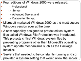  Four editions of Windows 2000 were released:
 - Professional
 - Server
 - Advanced Server, and
 - Datacenter Server.
 Microsoft marketed Windows 2000 as the most secure
Windows version ever at the time.
 A new capability designed to protect critical system
files called Windows File Protection was introduced.
This protects critical Windows system files by
preventing programs other than Microsoft's operating
system update mechanisms such as the Package
Installer.
 Servers that needed to be constantly running and so
provided a system setting that would allow the server
 
