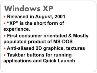 Windows XP
 Released in August, 2001
 “XP” is the short form of
experience.
 First consumer orientated & Mostly
populated product of MS-DOS
 Anti-aliased 2D graphics, textures
 Taskbar buttons for running
applications and Quick Launch
 
