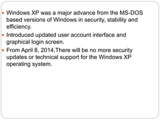  Windows XP was a major advance from the MS-DOS
based versions of Windows in security, stability and
efficiency.
 Introduced updated user account interface and
graphical login screen.
 From April 8, 2014,There will be no more security
updates or technical support for the Windows XP
operating system.
 