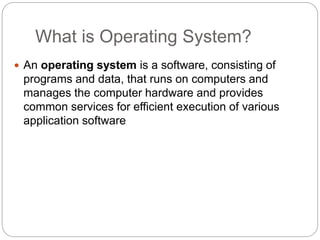 What is Operating System?
 An operating system is a software, consisting of
programs and data, that runs on computers and
manages the computer hardware and provides
common services for efficient execution of various
application software
 