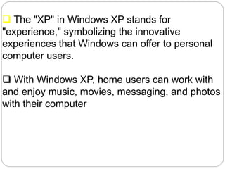  The "XP" in Windows XP stands for
"experience," symbolizing the innovative
experiences that Windows can offer to personal
computer users.
 With Windows XP, home users can work with
and enjoy music, movies, messaging, and photos
with their computer
 