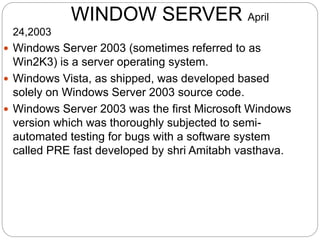 WINDOW SERVER April
24,2003
 Windows Server 2003 (sometimes referred to as
Win2K3) is a server operating system.
 Windows Vista, as shipped, was developed based
solely on Windows Server 2003 source code.
 Windows Server 2003 was the first Microsoft Windows
version which was thoroughly subjected to semi-
automated testing for bugs with a software system
called PRE fast developed by shri Amitabh vasthava.
 