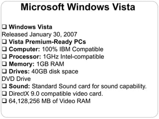 Microsoft Windows Vista
 Windows Vista
Released January 30, 2007
 Vista Premium-Ready PCs
 Computer: 100% IBM Compatible
 Processor: 1GHz Intel-compatible
 Memory: 1GB RAM
 Drives: 40GB disk space
DVD Drive
 Sound: Standard Sound card for sound capability.
 DirectX 9.0 compatible video card.
 64,128,256 MB of Video RAM
 