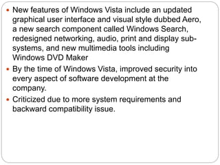  New features of Windows Vista include an updated
graphical user interface and visual style dubbed Aero,
a new search component called Windows Search,
redesigned networking, audio, print and display sub-
systems, and new multimedia tools including
Windows DVD Maker
 By the time of Windows Vista, improved security into
every aspect of software development at the
company.
 Criticized due to more system requirements and
backward compatibility issue.
 