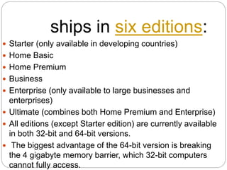 ships in six editions:
 Starter (only available in developing countries)
 Home Basic
 Home Premium
 Business
 Enterprise (only available to large businesses and
enterprises)
 Ultimate (combines both Home Premium and Enterprise)
 All editions (except Starter edition) are currently available
in both 32-bit and 64-bit versions.
 The biggest advantage of the 64-bit version is breaking
the 4 gigabyte memory barrier, which 32-bit computers
cannot fully access.
 