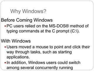 Why Windows?
Before Coming Windows
PC users relied on the MS-DOS® method of
typing commands at the C prompt (C:).
With Windows
Users moved a mouse to point and click their
way through tasks, such as starting
applications.
In addition, Windows users could switch
among several concurrently running
 