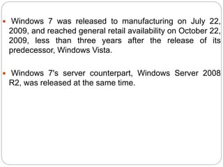 Windows 7 was released to manufacturing on July 22,
2009, and reached general retail availability on October 22,
2009, less than three years after the release of its
predecessor, Windows Vista.
 Windows 7's server counterpart, Windows Server 2008
R2, was released at the same time.
 