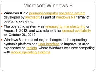 Microsoft Windows 8
 Windows 8 is a personal computer operating system
developed by Microsoft as part of Windows NT family of
operating systems.
 The operating system was released to manufacturing on
August 1, 2012, and was released for general availability
on October 26, 2012
 Windows 8 introduced major changes to the operating
system's platform and user interface to improve its user
experience on tablets, where Windows was now competing
with mobile operating systems
 