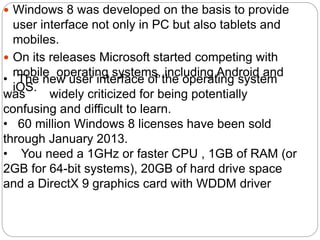  Windows 8 was developed on the basis to provide
user interface not only in PC but also tablets and
mobiles.
 On its releases Microsoft started competing with
mobile operating systems, including Android and
iOS.
• The new user interface of the operating system
was widely criticized for being potentially
confusing and difficult to learn.
• 60 million Windows 8 licenses have been sold
through January 2013.
• You need a 1GHz or faster CPU , 1GB of RAM (or
2GB for 64-bit systems), 20GB of hard drive space
and a DirectX 9 graphics card with WDDM driver
 