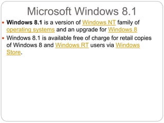 Microsoft Windows 8.1
 Windows 8.1 is a version of Windows NT family of
operating systems and an upgrade for Windows 8
 Windows 8.1 is available free of charge for retail copies
of Windows 8 and Windows RT users via Windows
Store.
 