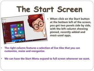 The Start Screen
 When click on the Start button
at the bottom left of the screen,
you get two panels side by side,
with the left column showing
pinned, recently added and
most-used apps.
• The right column features a selection of live tiles that you can
customize, resize and reorganize.
• We can have the Start Menu expand to full screen whenever we want.
 
