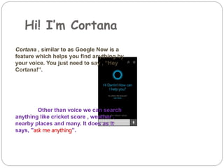 Hi! I’m Cortana
Cortana , similar to as Google Now is a
feature which helps you find anything by
your voice. You just need to say , “Hey
Cortana!”.
Other than voice we can search
anything like cricket score , weather ,
nearby places and many. It does as it
says, "ask me anything”.
 