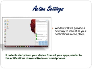 Action Settings
 Windows 10 will provide a
new way to look at all your
notifications in one place.
It collects alerts from your device from all your apps, similar to
the notifications drawers like in our smartphones.
 