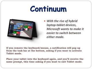 Continuum
 With the rise of hybrid
laptop-tablet devices,
Microsoft wants to make it
easier to switch between
either mode.
If you remove the keyboard/mouse, a notification will pop up
from the task bar at the bottom, asking if you want to activate
Tablet mode.
Place your tablet into the keyboard again, and you’ll receive the
same prompt, this time asking if you want to exit Tablet mode.
 