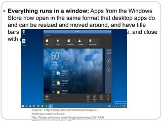 Source - http://www.cnet.com/news/windows-10-
what-you-need-to-know ;
http://blogs.windows.com/bloggingwindows/2014/09
 Everything runs in a window: Apps from the Windows
Store now open in the same format that desktop apps do
and can be resized and moved around, and have title
bars at the top allowing for maximize, minimize, and close
with a click
 