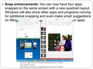 Source - http://www.cnet.com/news/windows-10-what-
you-need-to-know ;
http://blogs.windows.com/bloggingwindows/2014/09/3
 Snap enhancements: You can now have four apps
snapped on the same screen with a new quadrant layout.
Windows will also show other apps and programs running
for additional snapping and even make smart suggestions
on filling available screen space with other open apps.
 