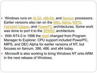  Windows runs on IA-32, x86-64, and Itanium processors.
Earlier versions also ran on the i860, Alpha, MIPS,
Fairchild Clipper, and PowerPC architectures. Some work
was done to port it to the SPARC architecture.
 With NT4.0 in 1996 the shell changed from Program
Manager to Explorer. CPU support included PowerPC,
MIPS, and DEC Alpha for earlier versions of NT, but
focuses on Itanium, 386, 486, and x64 today.
 Microsoft is also working to bring Windows NT onto ARM
in the next release of Windows.
 