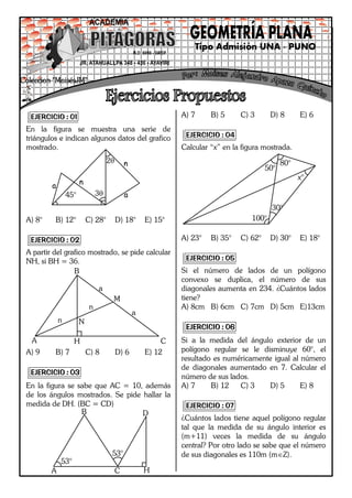 1Colección “G y D” Darwin Nestor Arapa Quispe
EJERCICIO : 01
En la figura se muestra una serie de
triángulos e indican algunos datos del grafico
mostrado.
A) 8° B) 12° C) 28° D) 18° E) 15°
EJERCICIO : 02
A partir del grafico mostrado, se pide calcular
NH, si BH = 36.
A) 9 B) 7 C) 8 D) 6 E) 12
EJERCICIO : 03
En la figura se sabe que AC = 10, además
de los ángulos mostrados. Se pide hallar la
medida de DH. (BC = CD)
A) 7 B) 5 C) 3 D) 8 E) 6
EJERCICIO : 04
Calcular “x” en la figura mostrada.
A) 23° B) 35° C) 62° D) 30° E) 18°
EJERCICIO : 05
Si el número de lados de un polígono
convexo se duplica, el número de sus
diagonales aumenta en 234. ¿Cuántos lados
tiene?
A) 8cm B) 6cm C) 7cm D) 5cm E)13cm
EJERCICIO : 06
Si a la medida del ángulo exterior de un
polígono regular se le disminuye 60°, el
resultado es numéricamente igual al número
de diagonales aumentado en 7. Calcular el
número de sus lados.
A) 7 B) 12 C) 3 D) 5 E) 8
EJERCICIO : 07
¿Cuántos lados tiene aquel polígono regular
tal que la medida de su ángulo interior es
(m+11) veces la medida de su ángulo
central? Por otro lado se sabe que el número
de sus diagonales es 110m (mZ).
a
a45°
2
3
n
n
A
B
CH
N
M
n
n
a
a
A
B D
C H
53°
53°
50°
100°
30°
80°
x°
 
