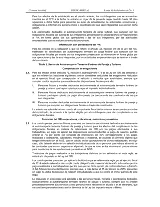 (Primera Sección)

DIARIO OFICIAL

Lunes 30 de diciembre de 2013

Para los efectos de lo establecido en el párrafo anterior, los contribuyentes que se encuentren
inscritos en el RFC a la fecha de entrada en vigor de la presente regla, tendrán hasta 30 días
siguientes a dicha fecha para presentar su aviso de actualización de actividades económicas y
obligaciones e informar a la persona moral o coordinado del que sean integrantes que ejercen dicha
opción.
Los coordinados dedicados al autotransporte terrestre de carga federal, que cumplan con las
obligaciones fiscales por cuenta de sus integrantes, presentarán las declaraciones correspondientes
al IVA en forma global por sus operaciones y las de sus integrantes, por las actividades
empresariales que se realicen a través del coordinado.
Información con proveedores del IVA
Para los efectos de la obligación a que se refiere el artículo 32, fracción VIII de la Ley del IVA,
tratándose de coordinados del autotransporte terrestre de carga federal que cumplan con las
obligaciones fiscales por cuenta de sus integrantes presentarán la información en forma global por
sus operaciones y las de sus integrantes, por las actividades empresariales que se realicen a través
del coordinado.
Título 3. Sector de Autotransporte Terrestre Foráneo de Pasaje y Turismo
Comprobación de erogaciones
3.1.

Para los efectos de los artículos 72, fracción II, cuarto párrafo y 73 de la Ley del ISR, las personas a
que se refieren las fracciones siguientes podrán considerar deducibles las erogaciones realizadas
en el ejercicio fiscal, que correspondan al vehículo o vehículos que administren, siempre que
cumplan con los requisitos que establecen las disposiciones fiscales para ello:
I.

Personas físicas y morales dedicadas exclusivamente al autotransporte terrestre foráneo de
pasaje y turismo que hayan optado por pagar el impuesto individualmente.

II.

Personas físicas dedicadas exclusivamente al autotransporte terrestre foráneo de pasaje y
turismo que hayan optado por pagar el impuesto por conducto de los coordinados de las que
son integrantes.

III.

Personas morales dedicadas exclusivamente al autotransporte terrestre foráneo de pasaje y
turismo que cumplan sus obligaciones fiscales a través de coordinados.

Lo anterior es aplicable incluso cuando el comprobante fiscal de los mismos se encuentre a nombre
del coordinado, de acuerdo a la opción elegida por el contribuyente para dar cumplimiento a sus
obligaciones fiscales.
Retención del ISR a operadores, cobradores, mecánicos y maestros
3.2.

Los contribuyentes personas físicas y morales, así como los coordinados dedicados exclusivamente
al autotransporte terrestre foráneo de pasaje y turismo para los efectos del cumplimiento de las
obligaciones fiscales en materia de retenciones del ISR por los pagos efectuados a sus
trabajadores, en lugar de aplicar las disposiciones correspondientes al pago de salarios, podrán
enterar el 7.5 por ciento por concepto de retenciones del ISR, correspondiente a los pagos
realizados a operadores, cobradores, mecánicos y maestros, de acuerdo al convenio vigente que
tengan celebrado con el IMSS, para el cálculo de las aportaciones de dichos trabajadores, en cuyo
caso, sólo deberán elaborar una relación individualizada de dicho personal que indique el monto de
las cantidades que les son pagadas en el periodo de que se trate, en los términos en que se elabora
para los efectos de las aportaciones que realicen al IMSS.
Tratándose de pagos realizados a los trabajadores distintos de los señalados en esta regla, se
estará a lo dispuesto en la Ley del ISR.
Los contribuyentes que opten por aplicar la facilidad a que se refiere esta regla, por el ejercicio fiscal
de 2014 estarán relevados de cumplir con la obligación de presentar declaración informativa por los
pagos realizados a los trabajadores por los que ejerzan dicha opción, de conformidad con la fracción
X del Artículo Noveno del Decreto, siempre que, a más tardar el 15 de febrero de 2015, presenten
en lugar de dicha declaración, la relación individualizada a que se refiere el primer párrafo de esta
regla.
Lo dispuesto en esta regla será aplicable a las personas físicas, morales o coordinados dedicados
exclusivamente al autotransporte terrestre foráneo de pasaje y turismo, siempre que no presten
preponderantemente sus servicios a otra persona moral residente en el país o en el extranjero, que
se considere parte relacionada en los términos de la Ley del Impuesto sobre la Renta.

 
