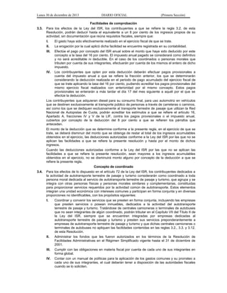 Lunes 30 de diciembre de 2013

DIARIO OFICIAL

(Primera Sección)

Facilidades de comprobación
3.3.

Para los efectos de la Ley del ISR, los contribuyentes a que se refiere la regla 3.2. de esta
Resolución, podrán deducir hasta el equivalente a un 8 por ciento de los ingresos propios de su
actividad, sin documentación que reúna requisitos fiscales, siempre que:
I.

El gasto haya sido efectivamente realizado en el ejercicio fiscal de que se trate.

II.

La erogación por la cual aplicó dicha facilidad se encuentre registrada en su contabilidad.

III.

Efectúe el pago por concepto del ISR anual sobre el monto que haya sido deducido por este
concepto a la tasa del 16 por ciento. El impuesto anual pagado se considerará como definitivo
y no será acreditable ni deducible. En el caso de los coordinados o personas morales que
tributen por cuenta de sus integrantes, efectuarán por cuenta de los mismos el entero de dicho
impuesto.

IV.

Los contribuyentes que opten por esta deducción deberán efectuar pagos provisionales a
cuenta del impuesto anual a que se refiere la fracción anterior, los que se determinarán
considerando la deducción realizada en el periodo de pago acumulado del ejercicio fiscal de
que se trate aplicando la tasa del 16 por ciento, pudiendo acreditar los pagos provisionales del
mismo ejercicio fiscal realizados con anterioridad por el mismo concepto. Estos pagos
provisionales se enterarán a más tardar el día 17 del mes siguiente a aquél por el que se
efectúe la deducción.

Los contribuyentes que adquieran diesel para su consumo final, para uso automotriz en vehículos
que se destinen exclusivamente al transporte público de personas a través de carreteras o caminos,
así como los que se dediquen exclusivamente al transporte terrestre de pasaje que utilizan la Red
Nacional de Autopistas de Cuota, podrán acreditar los estímulos a que se refiere el artículo 16,
Apartado A, fracciones IV y V de la LIF, contra los pagos provisionales o el impuesto anual,
cubiertos por concepto de la deducción del 8 por ciento a que se refieren los párrafos que
anteceden.
El monto de la deducción que se determine conforme a la presente regla, en el ejercicio de que se
trate, se deberá disminuir del monto que se obtenga de restar al total de los ingresos acumulables
obtenidos en el ejercicio, las deducciones autorizadas conforme a la Ley del ISR por las que no se
aplican las facilidades a que se refiere la presente resolución y hasta por el monto de dichos
ingresos.
Cuando las deducciones autorizadas conforme a la Ley del ISR por las que no se aplican las
facilidades a que se refiere la presente resolución, sean mayores a los ingresos acumulables
obtenidos en el ejercicio, no se disminuirá monto alguno por concepto de la deducción a que se
refiere la presente regla.
Concepto de coordinado
3.4.

Para los efectos de lo dispuesto en el artículo 72 de la Ley del ISR, los contribuyentes dedicados a
la actividad de autotransporte terrestre de pasaje y turismo considerarán como coordinado a toda
persona moral dedicada al servicio de autotransporte terrestre de pasaje y turismo, que agrupa y se
integra con otras personas físicas y personas morales similares y complementarias, constituidas
para proporcionar servicios requeridos por la actividad común de autotransporte. Estos elementos
integran una unidad económica con intereses comunes y participan en forma conjunta y en diversas
proporciones no identificables, con los propósitos siguientes:
I.

Coordinar y convenir los servicios que se presten en forma conjunta, incluyendo las empresas
que presten servicios o posean inmuebles, dedicados a la actividad del autotransporte
terrestre de pasaje y turismo. Tratándose de centrales camioneras o terminales de autobuses
que no sean integrantes de algún coordinado, podrán tributar en el Capítulo VII del Título II de
la Ley del ISR, siempre que se encuentren integradas por empresas dedicadas al
autotransporte terrestre de pasaje y turismo y presten sus servicios preponderantemente a
empresas de autotransporte terrestre de pasaje y turismo y que dichas centrales camioneras o
terminales de autobuses no apliquen las facilidades contenidas en las reglas 3.2., 3.3. y 3.12.
de esta Resolución.

II.

Administrar los fondos que les fueron autorizados en los términos de la Resolución de
Facilidades Administrativas en el Régimen Simplificado vigente hasta el 31 de diciembre de
2001.

III.

Cumplir con las obligaciones en materia fiscal por cuenta de cada uno de sus integrantes en
forma global.

IV.

Contar con un manual de políticas para la aplicación de los gastos comunes y su prorrateo a
cada uno de sus integrantes, el cual deberán tener a disposición de las autoridades fiscales
cuando se lo soliciten.

 