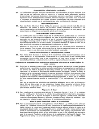 (Primera Sección)

DIARIO OFICIAL

Lunes 30 de diciembre de 2013

Responsabilidad solidaria de los coordinados
3.5.

Los coordinados que opten por aplicar las facilidades a que se refieren las reglas anteriores, en el
caso de que sus integrantes opten por tributar en lo individual, serán responsables solidarias
únicamente por los ingresos, deducciones, impuestos y retenciones, que hayan consignado en la
liquidación emitida al integrante de que se trate, debiendo entregar a la autoridad fiscal anualmente
la información de los ingresos, deducciones, impuestos y retenciones, que hayan consignado en la
citada liquidación por cada uno de sus integrantes que opten por tributar en lo individual.
Servicios de paquetería

3.6.

Para los efectos del artículo 29 del Código, las personas a que se refiere la regla 3.2. de esta
Resolución, que presten el servicio de paquetería, podrán abstenerse de acompañar a las
mercancías en transporte, el pedimento de importación, la nota de remisión o de envío, siempre que
se cumpla con la obligación de acompañar la guía de envío respectiva.

3.7.

Los contribuyentes a que se refiere la regla 3.2. de esta Resolución, podrán utilizar una numeración
consecutiva en las guías de envío que expidan sus áreas de envío simultáneamente en todas sus
sucursales, sin que tengan la obligación de que la numeración sea utilizada en estricto orden
cronológico, siempre y cuando se lleve un control por fecha de entrega y número de las guías de
envío entregadas a cada una de las sucursales, que permita determinar el ingreso de cada una de
ellas, así como la numeración de las guías de envío pendientes de utilizar.

Guías de envío sin orden cronológico

Asimismo, en las guías de envío que sean expedidas por sus sucursales podrán abstenerse de
utilizar series por cada sucursal, así como de anotar el domicilio del establecimiento que la expide,
debiendo anotar, en este último caso, el domicilio fiscal de la casa matriz.
Domicilio fiscal consignado en los comprobantes o boletos
3.8.

Para efectos de lo dispuesto en el artículo 29-A, fracción I del Código los contribuyentes a que se
refiere la regla 3.2. de esta Resolución, podrán anotar en los comprobantes fiscales o en los boletos
que expidan como domicilio fiscal el que corresponda a la casa matriz, en lugar de señalar el
domicilio fiscal del local o establecimiento en donde se expiden dichos comprobantes.

Enajenación de acciones emitidas por empresas dedicadas al autotransporte terrestre foráneo de
pasaje y turismo
3.9.

En el caso de enajenación de acciones emitidas específicamente por personas morales dedicadas
exclusivamente a la actividad de autotransporte terrestre foráneo de pasaje y turismo que tributen en
los términos del Título II, Capítulo VII de la Ley del ISR, que sean enajenadas por personas
dedicadas a la actividad de autotransporte terrestre foráneo de pasaje y turismo, se releva al
adquirente de las mismas de la obligación de efectuar la retención del 20 por ciento a que se refiere
el artículo 126 de la Ley del ISR, siempre que el enajenante de las acciones acumule a sus ingresos
propios de la actividad de autotransporte terrestre de pasaje y turismo, la utilidad que se determine
por dicha enajenación en los términos de los artículos 22, 23, 72, cuarto párrafo y 126 de la citada
Ley.
Para ello, el integrante del coordinado que enajene las acciones o, en su caso, el coordinado a
través del cual éste cumpla con sus obligaciones fiscales, deberá presentar un informe de las
operaciones de enajenación de acciones por contador público registrado, con la información que
para tal efecto determine el SAT.
Adquisición de diesel

3.10. Para los efectos de lo dispuesto en el artículo 16, Apartado A, fracción IV de la LIF, se considera
que los contribuyentes dedicados a la actividad de autotransporte terrestre foráneo de pasaje y
turismo cumplen con el requisito de adquirir el diesel con agencias o distribuidores autorizados
cuando el combustible sea adquirido a terminales centrales que sean abastecidas por PEMEX o por
sus organismos subsidiarios, para autoconsumo de los citados contribuyentes.
Aviso de opción para tributar a través de un coordinado
3.11. Para los efectos dela fracción II, cuarto párrafo del artículo 72 de la Ley del ISR, quienes opten por
pagar el ISR a través del coordinado o de varios coordinados, de autotransporte terrestre foráneo de
pasaje y turismo, de los que sean integrantes, deberán presentar además del aviso de opción, el de
actualización de actividades económicas y obligaciones ante las autoridades fiscales e informar por
escrito al coordinado del que sean integrantes, que ejercerán dicha opción y que presentaron dicho
aviso de actualización ante el RFC, a más tardar dentro de los 30 días siguientes a la entrada en
vigor de la presente Resolución, en los términos de lo establecido en el artículo 26, fracción V del
Reglamento del Código y en la ficha de trámite 74/CFF contenida en el Anexo 1-A de la RMF.

 