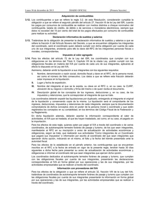 Lunes 30 de diciembre de 2013

DIARIO OFICIAL

(Primera Sección)

Adquisición de combustibles
3.12. Los contribuyentes a que se refiere la regla 3.2. de esta Resolución, considerarán cumplida la
obligación a que se refiere el segundo párrafo del artículo 27, fracción III de la Ley del ISR, cuando
los pagos por consumos de combustible se realicen con medios distintos a cheque nominativo del
contribuyente, tarjeta de crédito, de débito o de servicios o monederos electrónicos, siempre que
éstos no excedan del 15 por ciento del total de los pagos efectuados por consumo de combustible
para realizar su actividad.
Declaración informativa de sueldos y salarios
3.13. Tratándose de la obligación de presentar la declaración informativa de sueldos y salarios a que se
refiere la fracción X del Artículo Noveno del Decreto, a que se encuentren obligados los integrantes
del coordinado, será el coordinado quien deberá cumplir con dicha obligación por cuenta de cada
uno de sus integrantes, anotando para ello la clave del RFC de los integrantes personas físicas o
morales, correspondientes.
Impuesto al valor agregado
3.14. Para los efectos del artículo 72 de la Ley del ISR, los coordinados que cumplan con sus
obligaciones en los términos del Título II, Capítulo VII de la citada Ley, podrán cumplir con las
obligaciones fiscales en materia del IVA por cuenta de cada uno de sus integrantes, aplicando al
efecto lo dispuesto en la Ley del IVA.
Asimismo, deberán emitir la liquidación a sus integrantes con los siguientes requisitos:
I.

Nombre, denominación o razón social, domicilio fiscal y clave en el RFC, de la persona moral,
así como el número de folio consecutivo. Los datos a que se refiere esta fracción deberán
estar impresos en la liquidación.

II.

Lugar y fecha de expedición.

III.

Nombre del integrante al que se le expida, su clave en el RFC o, en su caso, la CURP,
ubicación de su negocio o domicilio y firma del mismo o de quien reciba el documento.

IV.

Descripción global de los conceptos de los ingresos, deducciones y, en su caso, de los
impuestos y retenciones, que le correspondan al integrante de que se trate.

Los coordinados deberán expedir las liquidaciones por duplicado, entregando al integrante el original
de la liquidación y conservando copia de la misma. La liquidación será el comprobante de los
ingresos, deducciones, impuestos y retenciones de cada integrante, siempre que la documentación
comprobatoria de dichos conceptos obre en poder de la persona moral o coordinado y que estén
registrados los conceptos en su contabilidad, en los términos del Código Fiscal de la Federación y
su Reglamento.
En dicha liquidación además, deberán asentar la información correspondiente al valor de
actividades, el IVA que se traslada, el que les hayan trasladado, así como, en su caso, el pagado en
la importación.
Para los efectos de esta regla, quienes opten por pagar el IVA a través del coordinado o de varios
coordinados, de autotransporte terrestre foráneo de pasaje y turismo, de los que sean integrantes,
manifestarán al RFC en su inscripción o aviso de actualización de actividades económicas y
obligaciones, según se trate, que realizarán sus actividades “Como integrantes de un Coordinado
que pagará sus impuestos” e informarán por escrito al coordinado del que sean integrantes que
ejercerán dicha opción, indicando en el mismo, el folio y la fecha del trámite presentado ante la
autoridad fiscal.
Para los efectos de lo establecido en el párrafo anterior, los contribuyentes que se encuentren
inscritos en el RFC a la fecha de entrada en vigor de la presente regla, tendrán hasta 30 días
siguientes a dicha fecha para presentar su aviso de actualización de actividades económicas y
obligaciones e informar al coordinado del que sean integrantes que ejercen dicha opción.
Los coordinados dedicados al autotransporte terrestre foráneo de pasaje y turismo, que cumplan
con las obligaciones fiscales por cuenta de sus integrantes, presentarán las declaraciones
correspondientes al IVA en forma global por sus operaciones y las de sus integrantes, por las
actividades empresariales que se realicen a través del coordinado.
Información con proveedores del IVA
Para los efectos de la obligación a que se refiere el artículo 32, fracción VIII de la Ley del IVA,
tratándose de coordinados de autotransporte terrestre foráneo de pasaje y turismo que cumplan con
las obligaciones fiscales por cuenta de sus integrantes presentarán la información en forma global
por sus operaciones y las de sus integrantes, por las actividades empresariales que se realicen a
través del coordinado.

 