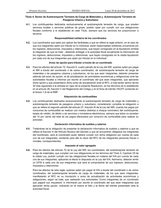 (Primera Sección)

DIARIO OFICIAL

Lunes 30 de diciembre de 2013

Título 4. Sector de Autotransporte Terrestre de Carga de Materiales y Autotransporte Terrestre de
Pasajeros Urbano y Suburbano
4.1.

Los contribuyentes dedicados exclusivamente al autotransporte terrestre de carga, que presten
servicios locales o servicios públicos de grúas, podrán optar por cumplir con sus obligaciones
fiscales conforme a lo establecido en este Título, siempre que los servicios los proporcionen a
terceros.
Responsabilidad solidaria de los coordinados

4.2.

Los coordinados que opten por aplicar las facilidades a que se refiere la regla anterior, en el caso de
que sus integrantes opten por tributar en lo individual, serán responsables solidarias únicamente por
los ingresos, deducciones, impuestos y retenciones, que hayan consignado en la liquidación emitida
al integrante de que se trate , debiendo entregar a la autoridad fiscal anualmente la información de
los ingresos, deducciones, impuestos y retenciones, que hayan consignado en la citada liquidación
por cada uno de sus integrantes que opten por tributar en lo individual.
Aviso de opción para tributar a través de un coordinado

4.3.

Para los efectos del artículo 72, fracción II, cuarto párrafo de la Ley del ISR, quienes opten por pagar
el ISR a través del coordinado o de varios coordinados, de autotransporte terrestre de carga de
materiales o de pasajeros urbanos y suburbanos, de los que sean integrantes, deberán presentar
además del aviso de opción, el de actualización de actividades económicas y obligaciones ante las
autoridades fiscales e informar por escrito al coordinado del que sean integrantes, que ejercerán
dicha opción y que presentaron dicho aviso de actualización ante el RFC, a más tardar dentro de los
30 días siguientes a la entrada en vigor de la presente Resolución, en los términos de lo establecido
en el artículo 26, fracción V del Reglamento del Código y en la ficha de trámite 74/CFF contenida en
el Anexo 1-A de la RMF.
Adquisición de combustibles

4.4.

Los contribuyentes dedicados exclusivamente al autotransporte terrestre de carga de materiales y
autotransporte terrestre de pasajeros urbano y suburbano, considerarán cumplida la obligación a
que se refiere el segundo párrafo del artículo 27, fracción III de la Ley del ISR, cuando los pagos por
consumos de combustible se realicen con medios distintos a cheque nominativo del contribuyente,
tarjeta de crédito, de débito o de servicios o monederos electrónicos, siempre que éstos no excedan
del 15 por ciento del total de los pagos efectuados por consumo de combustible para realizar su
actividad.
Declaración informativa de sueldos y salarios

4.5.

Tratándose de la obligación de presentar la declaración informativa de sueldos y salarios a que se
refiere la fracción X del Artículo Noveno del Decreto a que se encuentren obligados los integrantes
del coordinado, será el coordinado quien deberá cumplir con dicha obligación por cuenta de cada
uno de sus integrantes, anotando para ello la clave del RFC de los integrantes personas físicas o
morales, correspondientes.
Impuesto al valor agregado

4.6.

Para los efectos del artículo 72 de la Ley del ISR, los coordinados, del autotransporte terrestre de
carga de materiales, que cumplan con sus obligaciones en los términos del Título II, Capítulo VII de
la citada Ley, podrán cumplir con las obligaciones fiscales en materia del IVA por cuenta de cada
uno de sus integrantes, aplicando al efecto lo dispuesto en la Ley del IVA. Asimismo, deberán emitir
un CFDI a cada uno de sus integrantes que será el comprobante de sus ingresos, deducciones,
impuestos y retenciones.
Para los efectos de esta regla, quienes opten por pagar el IVA a través del coordinado o de varios
coordinados, del autotransporte terrestre de carga de materiales, de los que sean integrantes,
manifestarán al RFC en su inscripción o aviso de actualización de actividades económicas y
obligaciones, según se trate, que realizarán sus actividades “Como integrantes de un coordinado
que pagará sus impuestos” e informarán por escrito al coordinado del que sean integrantes que
ejercerán dicha opción, indicando en el mismo el folio y la fecha del trámite presentado ante la
autoridad fiscal.

 