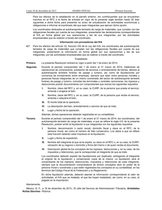 Lunes 30 de diciembre de 2013

DIARIO OFICIAL

(Primera Sección)

Para los efectos de lo establecido en el párrafo anterior, los contribuyentes que se encuentren
inscritos en el RFC a la fecha de entrada en vigor de la presente regla tendrán hasta 30 días
siguientes a dicha fecha para presentar su aviso de actualización de actividades económicas y
obligaciones e informar al coordinado del que sean integrantes que ejercen dicha opción.
Los coordinados dedicados al autotransporte terrestre de carga de materiales, que cumplan con las
obligaciones fiscales por cuenta de sus integrantes, presentarán las declaraciones correspondientes
al IVA en forma global por sus operaciones y las de sus integrantes, por las actividades
empresariales que se realicen a través del coordinado.
Información con proveedores del IVA
4.7

Para los efectos del artículo 32, fracción VIII de la Ley del IVA, los coordinados del autotransporte
terrestre de carga de materiales que cumplan con las obligaciones fiscales por cuenta de sus
integrantes, presentarán la información en forma global por sus operaciones y las de sus
integrantes, por las actividades empresariales que se realicen a través del coordinado.
Transitorios

Primero.

La presente Resolución entrará en vigor a partir del 1 de enero de 2014.

Segundo.

Durante el periodo comprendido del 1 de enero al 31 marzo de 2014, tratándose de
operaciones de compraventa, prestación de servicios o arrendamiento de bienes, afectos al
autotransporte terrestre foráneo de pasaje y turismo, así como de liquidaciones por
convenios de enrolamiento entre empresas, siempre que sean entre personas morales y
personas físicas integrantes de un mismo coordinado del sector de autotransporte terrestre
foráneo de pasaje y turismo, incluidas las terminales y centrales camioneras, los ingresos y
deducciones podrán documentarse con comprobantes que reúnan los siguientes requisitos:
I.

Nombre, clave del RFC y, en su caso, la CURP, de la persona que presta el servicio,
arriende o enajene el bien.

II.

Nombre, clave del RFC y, en su caso, la CURP, de la persona que recibe el servicio,
arrienda o adquiera el bien.

III.

El monto total de la operación.

IV.

La descripción del bien, arrendamiento o servicio de que se trate.

V.

Lugar y fecha de la operación.

Además, dichas operaciones deberán registrarlas en su contabilidad.
Tercero.

Durante el periodo comprendido del 1 de enero al 31 marzo de 2014, los coordinados, del
autotransporte terrestre de carga de materiales, a que se refiere la regla 4.6. de la presente
Resolución, podrán emitir la liquidación a sus integrantes con los siguientes requisitos:
I.

Nombre, denominación o razón social, domicilio fiscal y clave en el RFC, de la
persona moral, así como el número de folio consecutivo. Los datos a que se refiere
esta fracción deberán estar impresos en la liquidación.

II.

Lugar y fecha de expedición.

III.

Nombre del integrante al que se le expida, su clave en el RFC o, en su caso, la CURP,
ubicación de su negocio o domicilio y firma del mismo o de quien reciba el documento.

IV.

Descripción global de los conceptos de los ingresos, deducciones y, en su caso, de los
impuestos y retenciones, que le correspondan al integrante de que se trate.

Los coordinados deberán expedir las liquidaciones por duplicado, entregando al integrante
el original de la liquidación y conservando copia de la misma. La liquidación será el
comprobante de los ingresos, deducciones, impuestos y retenciones de cada integrante,
siempre que la documentación comprobatoria de dichos conceptos obre en poder de la
persona moral o coordinado y que estén registrados los conceptos en su contabilidad, en los
términos del Código Fiscal de la Federación y su Reglamento.
En dicha liquidación además, deberán asentar la información correspondiente al valor de
actividades, el IVA que se traslada, el que les hayan trasladado, así como, en su caso, el
pagado en la importación.
Atentamente.
México, D. F., a 19 de diciembre de 2013.- El Jefe del Servicio de Administración Tributaria, Aristóteles
Núñez Sánchez.- Rúbrica.

 