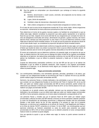 Lunes 30 de diciembre de 2013
III.

DIARIO OFICIAL

(Primera Sección)

Que los gastos se comprueben con documentación que contenga al menos la siguiente
información:
a)

Nombre, denominación o razón social y domicilio, del enajenante de los bienes o del
prestador de los servicios.

b)

Lugar y fecha de expedición.

c)

Cantidad y clase de mercancías o descripción del servicio.

d)

Valor unitario consignado en número e importe total consignado en número o letra.

En el caso de que la suma de las erogaciones exceda del 10 por ciento citado, dichas erogaciones
se reducirán, manteniendo la misma estructura porcentual de cada una de ellas.
Para determinar el monto de los gastos menores sujetos a la facilidad de comprobación a que se
refiere esta regla, deberán considerar la proporción que estos gastos representen en el ejercicio
fiscal de que se trate, respecto de la suma del total de sus erogaciones por concepto de mano de
obra de trabajadores eventuales del campo, alimentación de ganado y gastos menores, del mismo
ejercicio fiscal, siempre que esta proporción no sea mayor a la que se determine conforme a esta
regla para el ejercicio fiscal inmediato anterior. En el caso de que la proporción del ejercicio fiscal de
que se trate resulte mayor, se considerará la proporción del ejercicio fiscal inmediato anterior.
Al monto de gastos menores determinado conforme al segundo párrafo de esta regla, se le aplicará
el factor que resulte de restar a la unidad, la proporción menor a que se refiere el párrafo anterior. El
resultado obtenido será el monto de los gastos menores deducibles en los términos de esta regla.
El monto de la deducción que se determine conforme a la presente regla, en el ejercicio de que se
trate, se deberá disminuir del monto que se obtenga de restar al total de los ingresos acumulables
obtenidos en el ejercicio, las deducciones autorizadas conforme a la Ley del ISR por las que no se
aplican las facilidades a que se refiere la presente resolución y hasta por el monto de dichos
ingresos.
Cuando las deducciones autorizadas conforme a la Ley del ISR por las que no se aplican las
facilidades a que se refiere la presente resolución, sean mayores a los ingresos acumulables
obtenidos en el ejercicio, no se disminuirá monto alguno por concepto de la deducción a que se
refiere la presente regla.
Pagos provisionales semestrales
1.3.

Los contribuyentes dedicados a las actividades agrícolas, silvícolas, ganaderas o de pesca, que
cumplan con sus obligaciones fiscales en los términos del Título II, Capítulo VIII de la Ley del ISR,
podrán realizar pagos provisionales semestrales del ISR.
Asimismo, las personas físicas y morales dedicadas a las actividades a que se refiere esta regla,
que cumplan con sus obligaciones fiscales en los términos del Título II, Capítulo VIII, de la Ley del
ISR, que opten por realizar pagos provisionales del ISR en forma semestral, podrán enterar las
retenciones que efectúen a terceros por el ejercicio fiscal de 2014, en los mismos plazos en los que
realicen sus pagos provisionales del ISR.
Lo dispuesto en el párrafo anterior será aplicable, siempre que las personas físicas y morales
dedicadas a las actividades a que se refiere esta regla que opten por realizar pagos provisionales
del ISR en forma semestral, presenten en el mismo plazo la declaración correspondiente al IVA.
Las personas físicas y morales que por el ejercicio fiscal de 2014 opten por realizar pagos
provisionales y efectuar el entero del ISR retenido a terceros en forma semestral, deberán presentar
su aviso de actualización de actividades económicas y obligaciones fiscales ante las autoridades
fiscales a más tardar dentro de los 30 días siguientes a la entrada en vigor de la presente
Resolución, en términos de lo establecido en el artículo 26, fracción V del Reglamento del Código y
en la ficha de trámite 74/CFF contenida en el Anexo 1-A de la RMF. Los contribuyentes que por
ejercicios anteriores ya hubieran presentado su aviso de opción para presentar sus pagos
provisionales de ISR e IVA en forma semestral, ya no deberán presentar el aviso correspondiente
hasta en tanto no cambien la opción elegida.
Una vez ejercida la opción a que se refiere esta regla, la misma no podrá variarse durante el
ejercicio.

 