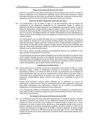 (Primera Sección)

DIARIO OFICIAL

Lunes 30 de diciembre de 2013

Pagos provisionales del ejercicio fiscal 2014
Asimismo, para determinar los pagos provisionales del ISR del ejercicio fiscal de 2014, en lugar de
aplicar lo establecido en las disposiciones señaladas, podrán determinarlos aplicando al ingreso
acumulable del periodo de que se trate, el coeficiente de utilidad que corresponda en términos de lo
dispuesto en el artículo 14 de la Ley del ISR, considerando el total de sus ingresos.
Retención del ISR a trabajadores eventuales del campo
1.4.

Los contribuyentes a que se refiere la regla 1.2. de esta Resolución, para los efectos del
cumplimiento de las obligaciones establecidas en las disposiciones fiscales en materia de
retenciones del ISR por los pagos efectuados a sus trabajadores eventuales del campo, en lugar de
aplicar las disposiciones correspondientes al pago de salarios, podrán enterar el 4 por ciento por
concepto de retenciones del ISR, correspondiente a los pagos realizados por concepto de mano de
obra, en cuyo caso, sólo deberán elaborar una relación individualizada de dichos trabajadores que
indique el monto de las cantidades que les son pagadas en el periodo de que se trate, así como del
impuesto retenido.
Los contribuyentes a que se refiere esta regla que por sus trabajadores eventuales del campo se
hayan adherido al “Decreto por el que se otorgan beneficios fiscales a los patrones y trabajadores
eventuales del campo”, vigente a partir del 1 de enero de 2014, en lugar de aplicar lo dispuesto en el
primer párrafo de esta regla, podrán considerar el salario base de cotización que manifiesten para
pagar las cuotas obrero patronales al IMSS en los términos del citado Decreto, para determinar la
retención a que se refiere el párrafo anterior.
Por lo que se refiere a los pagos realizados a los trabajadores distintos de los señalados en esta
regla, se estará a lo dispuesto en la Ley del ISR.
Los contribuyentes que opten por aplicar la facilidad a que se refiere esta regla, por el ejercicio fiscal
de 2014 estarán relevados de cumplir con la obligación de presentar declaración informativa por los
pagos realizados a los trabajadores por los que ejerzan dicha opción, de conformidad con la fracción
X del Artículo Noveno del Decreto, siempre que, a más tardar el 15 de febrero de 2015, presenten la
relación individualizada a que se refiere el primer párrafo de esta regla.
Liquidaciones de distribuidores

1.5.

Para los efectos de la Ley del ISR, cuando los contribuyentes a que se refiere la regla 1.2. de esta
Resolución, operen a través de distribuidores residentes en el extranjero sin establecimiento
permanente en México o de uniones de crédito en el país, las liquidaciones que se obtengan de
dichos distribuidores harán las veces de comprobantes de ventas siempre que éstos emitan el
comprobante fiscal correspondiente. El productor por cuenta del cual el distribuidor realice las
operaciones correspondientes deberá conservar como parte de su contabilidad la copia de la
liquidación.
Cuando dicha liquidación consigne gastos realizados por el distribuidor, por cuenta del
contribuyente, la misma hará las veces de comprobante fiscal de tales erogaciones, siempre que
éstas estén consideradas como deducciones y cumplan con los requisitos de deducibilidad,
establecidos en las disposiciones fiscales para dichas erogaciones.
En las liquidaciones emitidas por distribuidores residentes en el extranjero, en sustitución de los
datos relativos al RFC, se deberán consignar los datos correspondientes al nombre, denominación o
razón social y domicilio fiscal.
No obligación de las personas físicas exentas del ISR

1.6.

Los contribuyentes personas físicas dedicadas exclusivamente a actividades agrícolas, silvícolas,
ganaderas o pesqueras, que cumplan con sus obligaciones fiscales en los términos del Título II,
Capítulo VIII, de la Ley del ISR, cuyos ingresos en el ejercicio fiscal no excedan de un monto
equivalente a 40 veces el salario mínimo general de su área geográfica elevado al año y que no
tengan la obligación de presentar declaraciones periódicas, se podrán inscribir en el RFC en los
términos de lo dispuesto en la regla I.2.4.3. de la RMF, y tendrán la obligación de expedir el CFDI
correspondiente a través de un PSECFDI en los términos de la regla I.2.7.3.2.1. de la citada RMF,
siempre que se trate de la primera enajenación que realicen dichos contribuyentes respecto de los
siguientes bienes:

 