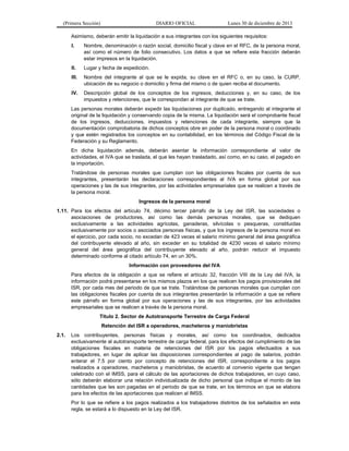 (Primera Sección)

DIARIO OFICIAL

Lunes 30 de diciembre de 2013

Asimismo, deberán emitir la liquidación a sus integrantes con los siguientes requisitos:
I.

Nombre, denominación o razón social, domicilio fiscal y clave en el RFC, de la persona moral,
así como el número de folio consecutivo. Los datos a que se refiere esta fracción deberán
estar impresos en la liquidación.

II.

Lugar y fecha de expedición.

III.

Nombre del integrante al que se le expida, su clave en el RFC o, en su caso, la CURP,
ubicación de su negocio o domicilio y firma del mismo o de quien reciba el documento.

IV.

Descripción global de los conceptos de los ingresos, deducciones y, en su caso, de los
impuestos y retenciones, que le correspondan al integrante de que se trate.

Las personas morales deberán expedir las liquidaciones por duplicado, entregando al integrante el
original de la liquidación y conservando copia de la misma. La liquidación será el comprobante fiscal
de los ingresos, deducciones, impuestos y retenciones de cada integrante, siempre que la
documentación comprobatoria de dichos conceptos obre en poder de la persona moral o coordinado
y que estén registrados los conceptos en su contabilidad, en los términos del Código Fiscal de la
Federación y su Reglamento.
En dicha liquidación además, deberán asentar la información correspondiente al valor de
actividades, el IVA que se traslada, el que les hayan trasladado, así como, en su caso, el pagado en
la importación.
Tratándose de personas morales que cumplan con las obligaciones fiscales por cuenta de sus
integrantes, presentarán las declaraciones correspondientes al IVA en forma global por sus
operaciones y las de sus integrantes, por las actividades empresariales que se realicen a través de
la persona moral.
Ingresos de la persona moral
1.11. Para los efectos del artículo 74, décimo tercer párrafo de la Ley del ISR, las sociedades o
asociaciones de productores, así como las demás personas morales, que se dediquen
exclusivamente a las actividades agrícolas, ganaderas, silvícolas o pesqueras, constituidas
exclusivamente por socios o asociados personas físicas, y que los ingresos de la persona moral en
el ejercicio, por cada socio, no excedan de 423 veces el salario mínimo general del área geográfica
del contribuyente elevado al año, sin exceder en su totalidad de 4230 veces el salario mínimo
general del área geográfica del contribuyente elevado al año, podrán reducir el impuesto
determinado conforme al citado artículo 74, en un 30%.
Información con proveedores del IVA
Para efectos de la obligación a que se refiere el artículo 32, fracción VIII de la Ley del IVA, la
información podrá presentarse en los mismos plazos en los que realicen los pagos provisionales del
ISR, por cada mes del periodo de que se trate. Tratándose de personas morales que cumplan con
las obligaciones fiscales por cuenta de sus integrantes presentarán la información a que se refiere
este párrafo en forma global por sus operaciones y las de sus integrantes, por las actividades
empresariales que se realicen a través de la persona moral.
Título 2. Sector de Autotransporte Terrestre de Carga Federal
Retención del ISR a operadores, macheteros y maniobristas
2.1.

Los contribuyentes, personas físicas y morales, así como los coordinados, dedicados
exclusivamente al autotransporte terrestre de carga federal, para los efectos del cumplimiento de las
obligaciones fiscales en materia de retenciones del ISR por los pagos efectuados a sus
trabajadores, en lugar de aplicar las disposiciones correspondientes al pago de salarios, podrán
enterar el 7.5 por ciento por concepto de retenciones del ISR, correspondiente a los pagos
realizados a operadores, macheteros y maniobristas, de acuerdo al convenio vigente que tengan
celebrado con el IMSS, para el cálculo de las aportaciones de dichos trabajadores, en cuyo caso,
sólo deberán elaborar una relación individualizada de dicho personal que indique el monto de las
cantidades que les son pagadas en el periodo de que se trate, en los términos en que se elabora
para los efectos de las aportaciones que realicen al IMSS.
Por lo que se refiere a los pagos realizados a los trabajadores distintos de los señalados en esta
regla, se estará a lo dispuesto en la Ley del ISR.

 