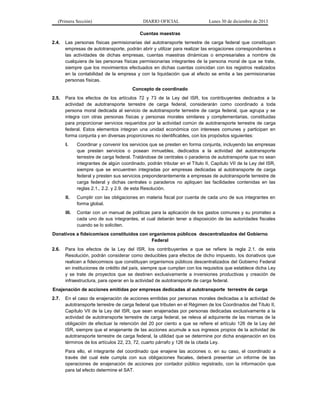 (Primera Sección)

DIARIO OFICIAL

Lunes 30 de diciembre de 2013

Cuentas maestras
2.4.

Las personas físicas permisionarias del autotransporte terrestre de carga federal que constituyan
empresas de autotransporte, podrán abrir y utilizar para realizar las erogaciones correspondientes a
las actividades de dichas empresas, cuentas maestras dinámicas o empresariales a nombre de
cualquiera de las personas físicas permisionarias integrantes de la persona moral de que se trate,
siempre que los movimientos efectuados en dichas cuentas coincidan con los registros realizados
en la contabilidad de la empresa y con la liquidación que al efecto se emita a las permisionarias
personas físicas.
Concepto de coordinado

2.5.

Para los efectos de los artículos 72 y 73 de la Ley del ISR, los contribuyentes dedicados a la
actividad de autotransporte terrestre de carga federal, considerarán como coordinado a toda
persona moral dedicada al servicio de autotransporte terrestre de carga federal, que agrupa y se
integra con otras personas físicas y personas morales similares y complementarias, constituidas
para proporcionar servicios requeridos por la actividad común de autotransporte terrestre de carga
federal. Estos elementos integran una unidad económica con intereses comunes y participan en
forma conjunta y en diversas proporciones no identificables, con los propósitos siguientes:
I.

Coordinar y convenir los servicios que se presten en forma conjunta, incluyendo las empresas
que presten servicios o posean inmuebles, dedicados a la actividad del autotransporte
terrestre de carga federal. Tratándose de centrales o paraderos de autotransporte que no sean
integrantes de algún coordinado, podrán tributar en el Título II, Capítulo VII de la Ley del ISR,
siempre que se encuentren integradas por empresas dedicadas al autotransporte de carga
federal y presten sus servicios preponderantemente a empresas de autotransporte terrestre de
carga federal y dichas centrales o paraderos no apliquen las facilidades contenidas en las
reglas 2.1., 2.2. y 2.9. de esta Resolución.

II.

Cumplir con las obligaciones en materia fiscal por cuenta de cada uno de sus integrantes en
forma global.

III.

Contar con un manual de políticas para la aplicación de los gastos comunes y su prorrateo a
cada uno de sus integrantes, el cual deberán tener a disposición de las autoridades fiscales
cuando se lo soliciten.

Donativos a fideicomisos constituidos con organismos públicos descentralizados del Gobierno
Federal
2.6.

Para los efectos de la Ley del ISR, los contribuyentes a que se refiere la regla 2.1. de esta
Resolución, podrán considerar como deducibles para efectos de dicho impuesto, los donativos que
realicen a fideicomisos que constituyan organismos públicos descentralizados del Gobierno Federal
en instituciones de crédito del país, siempre que cumplan con los requisitos que establece dicha Ley
y se trate de proyectos que se destinen exclusivamente a inversiones productivas y creación de
infraestructura, para operar en la actividad de autotransporte de carga federal.

Enajenación de acciones emitidas por empresas dedicadas al autotransporte terrestre de carga
2.7.

En el caso de enajenación de acciones emitidas por personas morales dedicadas a la actividad de
autotransporte terrestre de carga federal que tributen en el Régimen de los Coordinados del Título II,
Capítulo VII de la Ley del ISR, que sean enajenadas por personas dedicadas exclusivamente a la
actividad de autotransporte terrestre de carga federal, se releva al adquirente de las mismas de la
obligación de efectuar la retención del 20 por ciento a que se refiere el artículo 126 de la Ley del
ISR, siempre que el enajenante de las acciones acumule a sus ingresos propios de la actividad de
autotransporte terrestre de carga federal, la utilidad que se determine por dicha enajenación en los
términos de los artículos 22, 23, 72, cuarto párrafo y 126 de la citada Ley.
Para ello, el integrante del coordinado que enajene las acciones o, en su caso, el coordinado a
través del cual éste cumpla con sus obligaciones fiscales, deberá presentar un informe de las
operaciones de enajenación de acciones por contador público registrado, con la información que
para tal efecto determine el SAT.

 
