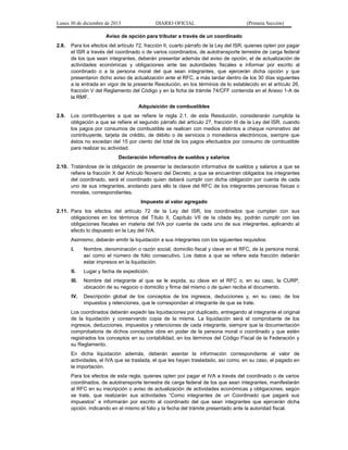 Lunes 30 de diciembre de 2013

DIARIO OFICIAL

(Primera Sección)

Aviso de opción para tributar a través de un coordinado
2.8.

Para los efectos del artículo 72, fracción II, cuarto párrafo de la Ley del ISR, quienes opten por pagar
el ISR a través del coordinado o de varios coordinados, de autotransporte terrestre de carga federal
de los que sean integrantes, deberán presentar además del aviso de opción, el de actualización de
actividades económicas y obligaciones ante las autoridades fiscales e informar por escrito al
coordinado o a la persona moral del que sean integrantes, que ejercerán dicha opción y que
presentaron dicho aviso de actualización ante el RFC, a más tardar dentro de los 30 días siguientes
a la entrada en vigor de la presente Resolución, en los términos de lo establecido en el artículo 26,
fracción V del Reglamento del Código y en la ficha de trámite 74/CFF contenida en el Anexo 1-A de
la RMF.
Adquisición de combustibles

2.9.

Los contribuyentes a que se refiere la regla 2.1. de esta Resolución, considerarán cumplida la
obligación a que se refiere el segundo párrafo del artículo 27, fracción III de la Ley del ISR, cuando
los pagos por consumos de combustible se realicen con medios distintos a cheque nominativo del
contribuyente, tarjeta de crédito, de débito o de servicios o monederos electrónicos, siempre que
éstos no excedan del 15 por ciento del total de los pagos efectuados por consumo de combustible
para realizar su actividad.
Declaración informativa de sueldos y salarios

2.10. Tratándose de la obligación de presentar la declaración informativa de sueldos y salarios a que se
refiere la fracción X del Artículo Noveno del Decreto, a que se encuentran obligados los integrantes
del coordinado, será el coordinado quien deberá cumplir con dicha obligación por cuenta de cada
uno de sus integrantes, anotando para ello la clave del RFC de los integrantes personas físicas o
morales, correspondientes.
Impuesto al valor agregado
2.11. Para los efectos del artículo 72 de la Ley del ISR, los coordinados que cumplan con sus
obligaciones en los términos del Título II, Capítulo VII de la citada ley, podrán cumplir con las
obligaciones fiscales en materia del IVA por cuenta de cada uno de sus integrantes, aplicando al
efecto lo dispuesto en la Ley del IVA.
Asimismo, deberán emitir la liquidación a sus integrantes con los siguientes requisitos:
I.

Nombre, denominación o razón social, domicilio fiscal y clave en el RFC, de la persona moral,
así como el número de folio consecutivo. Los datos a que se refiere esta fracción deberán
estar impresos en la liquidación.

II.

Lugar y fecha de expedición.

III.

Nombre del integrante al que se le expida, su clave en el RFC o, en su caso, la CURP,
ubicación de su negocio o domicilio y firma del mismo o de quien reciba el documento.

IV.

Descripción global de los conceptos de los ingresos, deducciones y, en su caso, de los
impuestos y retenciones, que le correspondan al integrante de que se trate.

Los coordinados deberán expedir las liquidaciones por duplicado, entregando al integrante el original
de la liquidación y conservando copia de la misma. La liquidación será el comprobante de los
ingresos, deducciones, impuestos y retenciones de cada integrante, siempre que la documentación
comprobatoria de dichos conceptos obre en poder de la persona moral o coordinado y que estén
registrados los conceptos en su contabilidad, en los términos del Código Fiscal de la Federación y
su Reglamento.
En dicha liquidación además, deberán asentar la información correspondiente al valor de
actividades, el IVA que se traslada, el que les hayan trasladado, así como, en su caso, el pagado en
la importación.
Para los efectos de esta regla, quienes opten por pagar el IVA a través del coordinado o de varios
coordinados, de autotransporte terrestre de carga federal de los que sean integrantes, manifestarán
al RFC en su inscripción o aviso de actualización de actividades económicas y obligaciones, según
se trate, que realizarán sus actividades “Como integrantes de un Coordinado que pagará sus
impuestos” e informarán por escrito al coordinado del que sean integrantes que ejercerán dicha
opción, indicando en el mismo el folio y la fecha del trámite presentado ante la autoridad fiscal.

 