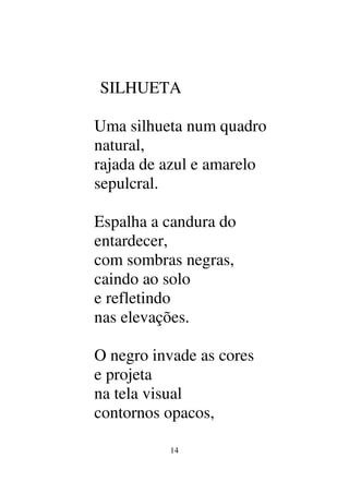 14
SILHUETA
Uma silhueta num quadro
natural,
rajada de azul e amarelo
sepulcral.
Espalha a candura do
entardecer,
com sombras negras,
caindo ao solo
e refletindo
nas elevações.
O negro invade as cores
e projeta
na tela visual
contornos opacos,
 