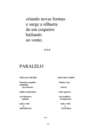 15
criando novas formas
e surge a silhueta
de um coqueiro
bailando
ao vento.
***
PARALELO
VIDA DA CIDADE VIDA DO CAMPO
Monstros erguidos Montes com
ondulados
em concreto; suaves;
asfalto causticante; verde agreste;
céu cinzento e céu azulado e
poluído transparente
onde a vida onde a vida
é é
ARTIFICIAL. NATURAL.
***
 