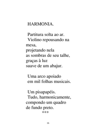 16
HARMONIA.
Partitura solta ao ar.
Violino repousando na
mesa,
projetando nela
as sombras de seu talhe,
graças à luz
suave de um abajur.
Uma arco apoiado
em mil folhas musicais.
Um pisapapéis.
Tudo, harmonicamente,
compondo um quadro
de fundo preto.
***
 