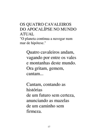 17
OS QUATRO CAVALEIROS
DO APOCALÍPSE NO MUNDO
ATUAL
"O planeta continua a navegar num
mar de hipótese."
Quatro cavaleiros andam,
vagando por entre os vales
e montanhas deste mundo.
Ora gritam, gemem,
cantam...
Cantam, contando as
histórias
de um futuro sem certeza,
anunciando as mazelas
de um caminho sem
firmeza.
 
