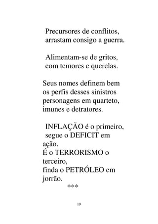19
Precursores de conflitos,
arrastam consigo a guerra.
Alimentam-se de gritos,
com temores e querelas.
Seus nomes definem bem
os perfis desses sinistros
personagens em quarteto,
imunes e detratores.
INFLAÇÃO é o primeiro,
segue o DEFICIT em
ação.
É o TERRORISMO o
terceiro,
finda o PETRÓLEO em
jorrão.
***
 