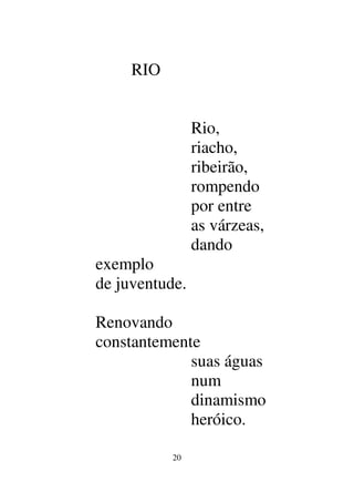 20
RIO
Rio,
riacho,
ribeirão,
rompendo
por entre
as várzeas,
dando
exemplo
de juventude.
Renovando
constantemente
suas águas
num
dinamismo
heróico.
 