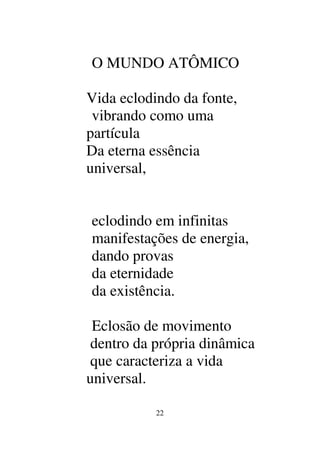 22
O MUNDO ATÔMICO
Vida eclodindo da fonte,
vibrando como uma
partícula
Da eterna essência
universal,
eclodindo em infinitas
manifestações de energia,
dando provas
da eternidade
da existência.
Eclosão de movimento
dentro da própria dinâmica
que caracteriza a vida
universal.
 