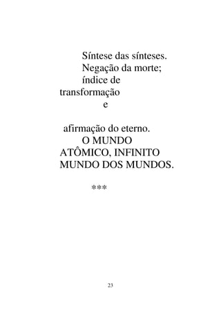 23
Síntese das sínteses.
Negação da morte;
índice de
transformação
e
afirmação do eterno.
O MUNDO
ATÔMICO, INFINITO
MUNDO DOS MUNDOS.
***
 